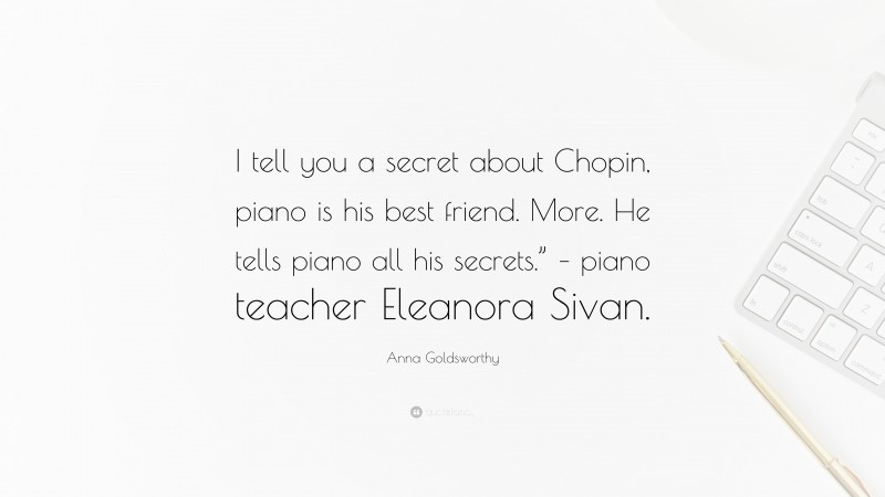 Anna Goldsworthy Quote: “I tell you a secret about Chopin, piano is his best friend. More. He tells piano all his secrets.” – piano teacher Eleanora Sivan.”