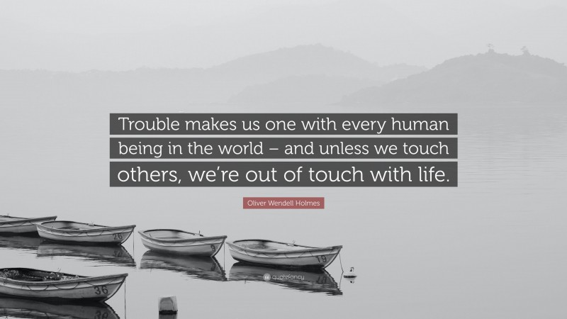 Oliver Wendell Holmes Quote: “Trouble makes us one with every human being in the world – and unless we touch others, we’re out of touch with life.”