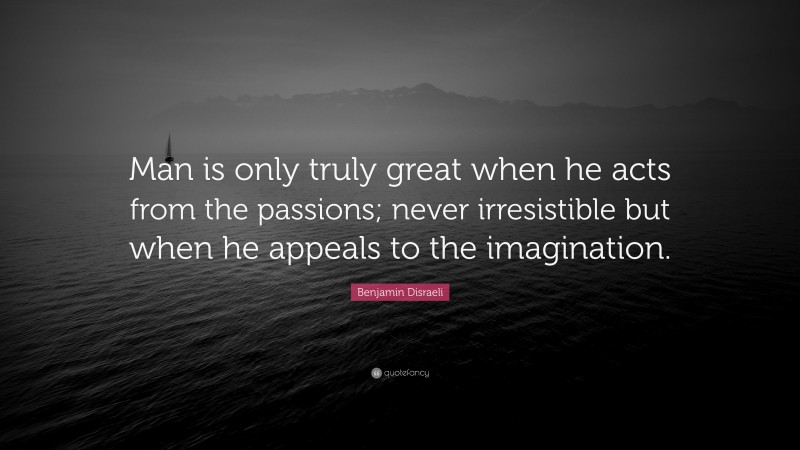 Benjamin Disraeli Quote: “Man is only truly great when he acts from the passions; never irresistible but when he appeals to the imagination.”