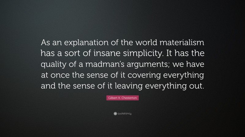 Gilbert K. Chesterton Quote: “As an explanation of the world materialism has a sort of insane simplicity. It has the quality of a madman’s arguments; we have at once the sense of it covering everything and the sense of it leaving everything out.”