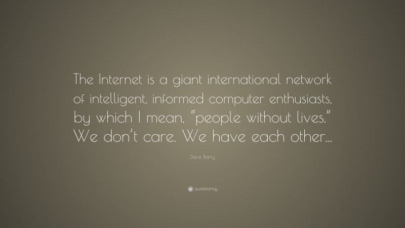 Dave Barry Quote: “The Internet is a giant international network of intelligent, informed computer enthusiasts, by which I mean, “people without lives.” We don’t care. We have each other...”