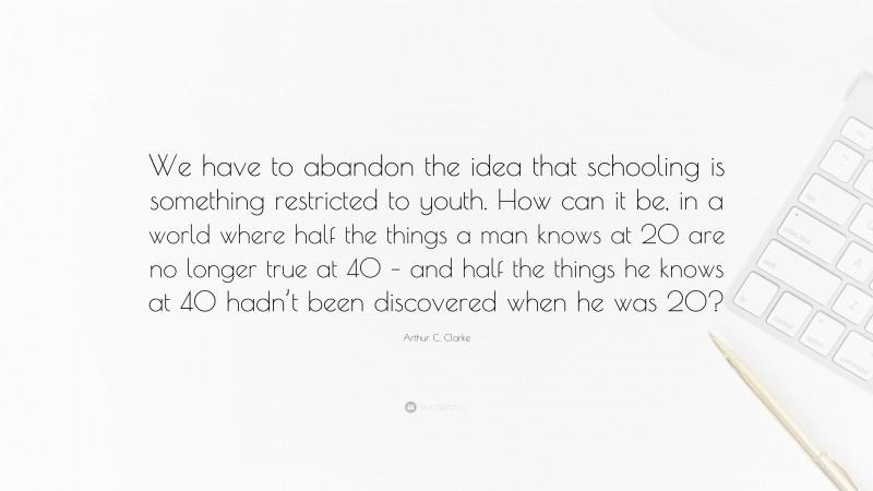 Arthur C. Clarke Quote: “We have to abandon the idea that schooling is something restricted to youth. How can it be, in a world where half the things a man knows at 20 are no longer true at 40 – and half the things he knows at 40 hadn’t been discovered when he was 20?”