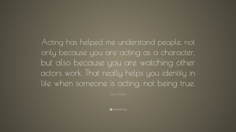 Steve Martin Quote: “Acting has helped me understand people, not only because you are acting as a character, but also because you are watching other actors work. That really helps you identify in life when someone is acting, not being true.”