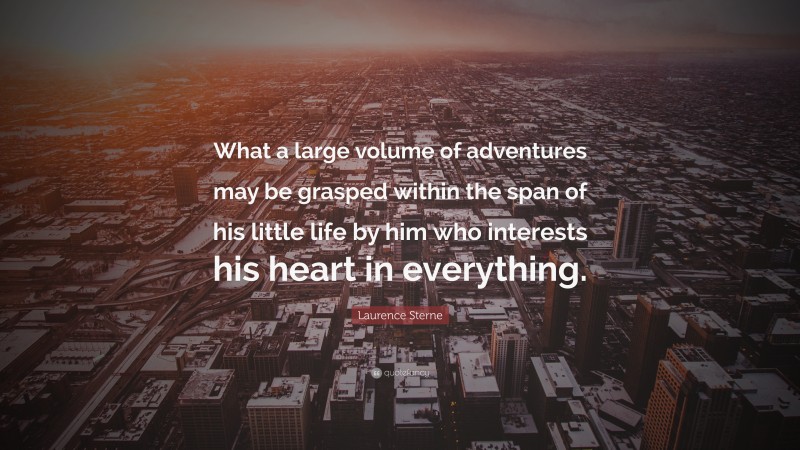 Laurence Sterne Quote: “What a large volume of adventures may be grasped within the span of his little life by him who interests his heart in everything.”