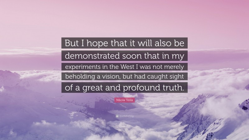 Nikola Tesla Quote: “But I hope that it will also be demonstrated soon that in my experiments in the West I was not merely beholding a vision, but had caught sight of a great and profound truth.”