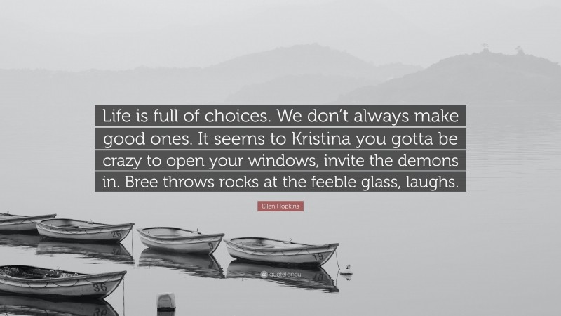 Ellen Hopkins Quote: “Life is full of choices. We don’t always make good ones. It seems to Kristina you gotta be crazy to open your windows, invite the demons in. Bree throws rocks at the feeble glass, laughs.”