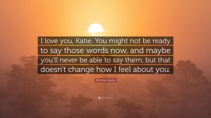 Nicholas Sparks Quote: “I love you, Katie. You might not be ready to say those words now, and maybe you’ll never be able to say them, but that doesn’t change how I feel about you.”