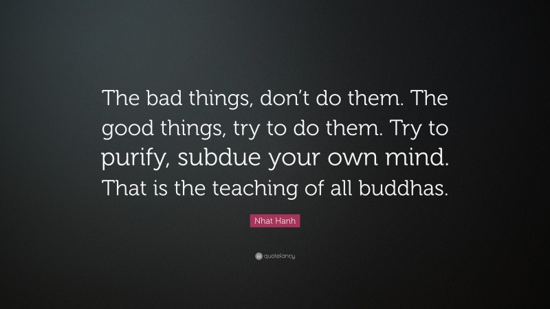 Nhat Hanh Quote: “The bad things, don’t do them. The good things, try to do them. Try to purify, subdue your own mind. That is the teaching of all buddhas.”