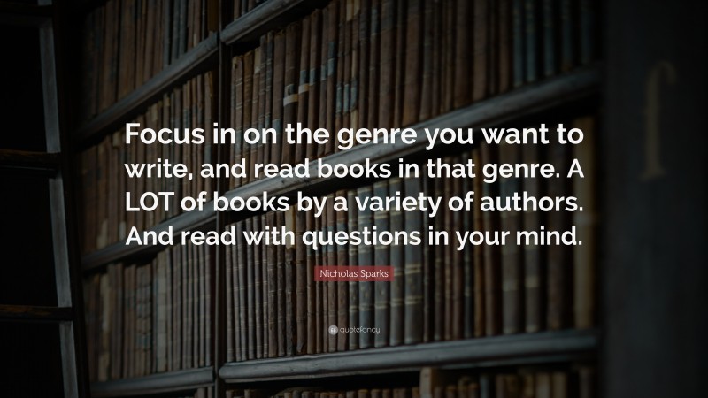 Nicholas Sparks Quote: “Focus in on the genre you want to write, and read books in that genre. A LOT of books by a variety of authors. And read with questions in your mind.”