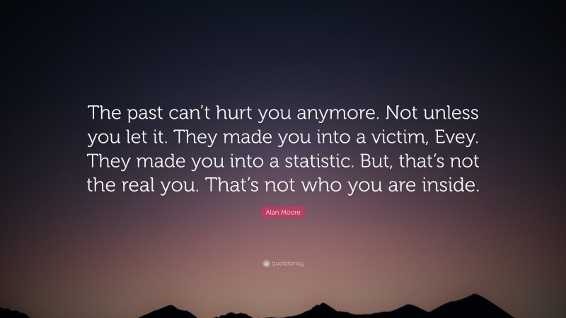 Alan Moore Quote: “The past can’t hurt you anymore. Not unless you let it. They made you into a victim, Evey. They made you into a statistic. But, that’s not the real you. That’s not who you are inside.”