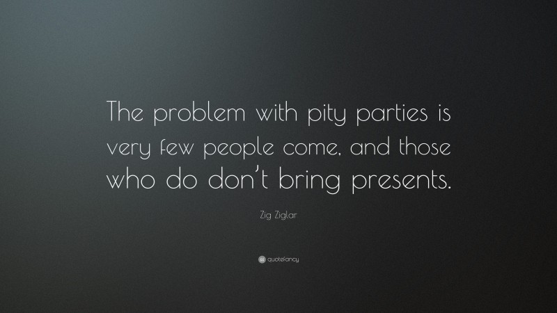 Zig Ziglar Quote: “The problem with pity parties is very few people come, and those who do don’t bring presents.”