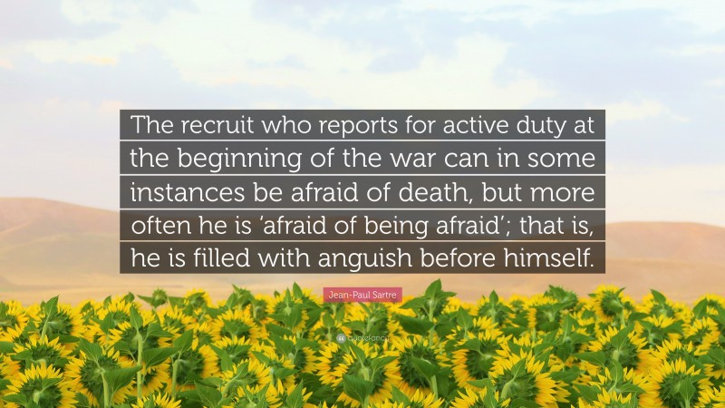 Jean-Paul Sartre Quote: “The recruit who reports for active duty at the beginning of the war can in some instances be afraid of death, but more often he is ‘afraid of being afraid’; that is, he is filled with anguish before himself.”