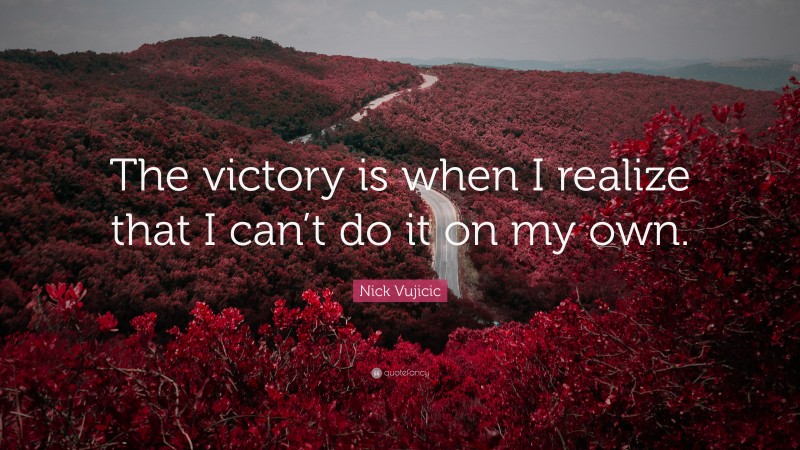Nick Vujicic Quote: “The victory is when I realize that I can’t do it on my own.”