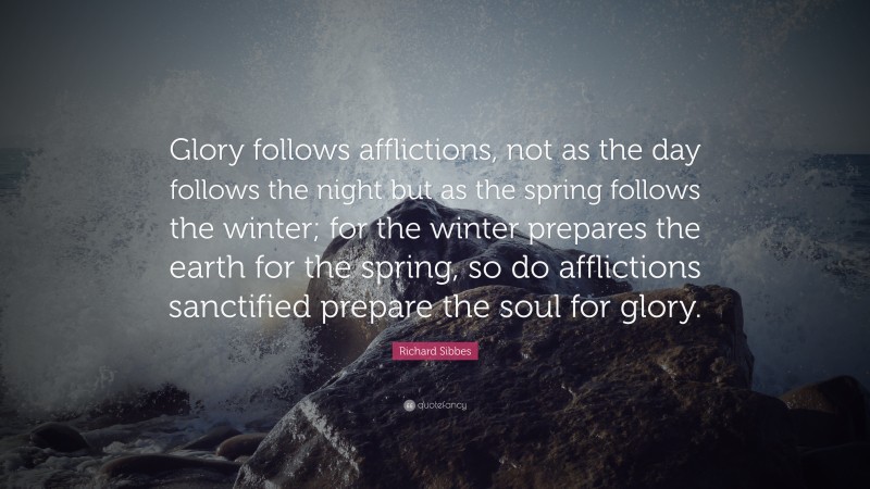 Richard Sibbes Quote: “Glory follows afflictions, not as the day follows the night but as the spring follows the winter; for the winter prepares the earth for the spring, so do afflictions sanctified prepare the soul for glory.”