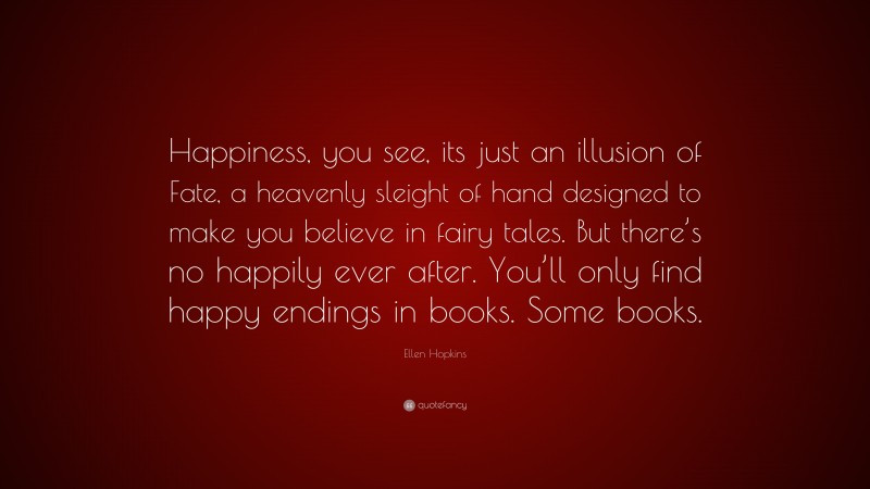 Ellen Hopkins Quote: “Happiness, you see, its just an illusion of Fate, a heavenly sleight of hand designed to make you believe in fairy tales. But there’s no happily ever after. You’ll only find happy endings in books. Some books.”