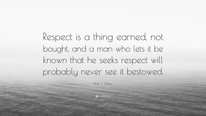 Brett J. Talley Quote: “Respect is a thing earned, not bought, and a man who lets it be known that he seeks respect will probably never see it bestowed.”
