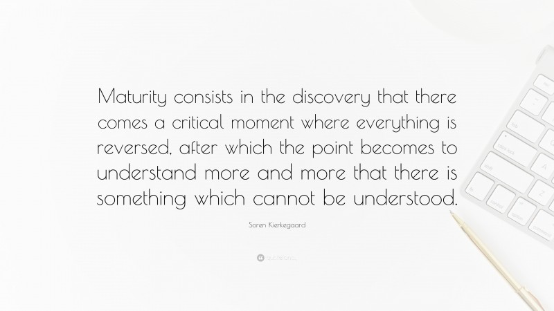 Soren Kierkegaard Quote: “Maturity consists in the discovery that there comes a critical moment where everything is reversed, after which the point becomes to understand more and more that there is something which cannot be understood.”