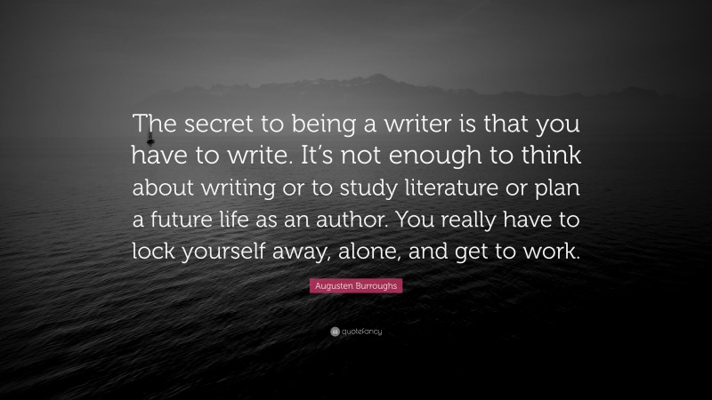 Augusten Burroughs Quote: “The secret to being a writer is that you have to write. It’s not enough to think about writing or to study literature or plan a future life as an author. You really have to lock yourself away, alone, and get to work.”