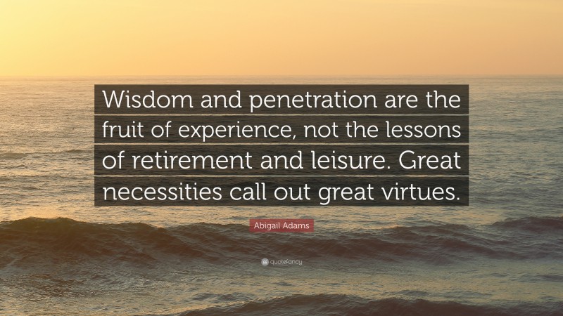 Abigail Adams Quote: “Wisdom and penetration are the fruit of experience, not the lessons of retirement and leisure. Great necessities call out great virtues.”