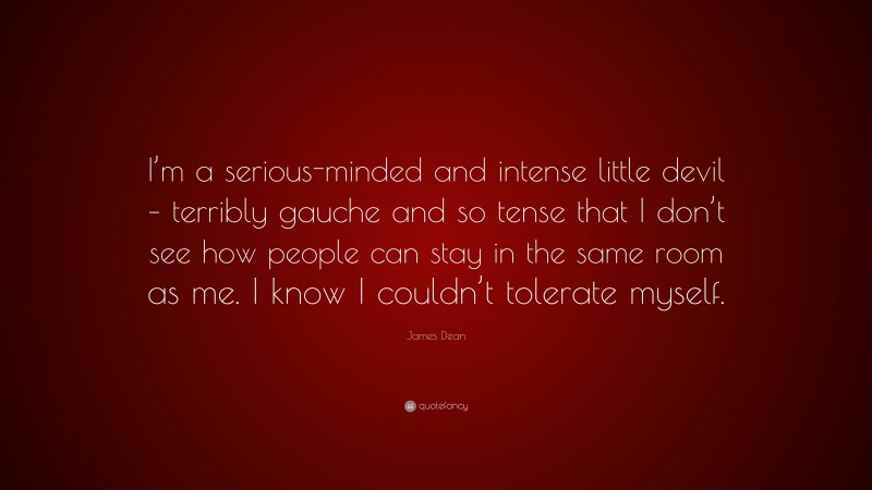 James  Dean Quotes: “I’m a serious-minded and intense little devil – terribly gauche and so tense that I don’t see how people can stay in the same room as me. I know I couldn’t tolerate myself.” — James Dean