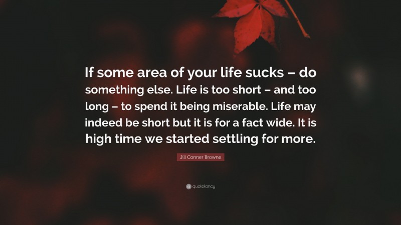 Jill Conner Browne Quote: “If some area of your life sucks – do something else. Life is too short – and too long – to spend it being miserable. Life may indeed be short but it is for a fact wide. It is high time we started settling for more.”