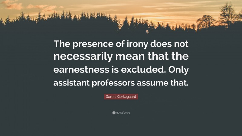 Soren Kierkegaard Quote: “The presence of irony does not necessarily mean that the earnestness is excluded. Only assistant professors assume that.”