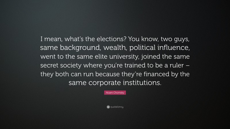 Noam Chomsky Quote: “I mean, what’s the elections? You know, two guys, same background, wealth, political influence, went to the same elite university, joined the same secret society where you’re trained to be a ruler – they both can run because they’re financed by the same corporate institutions.”