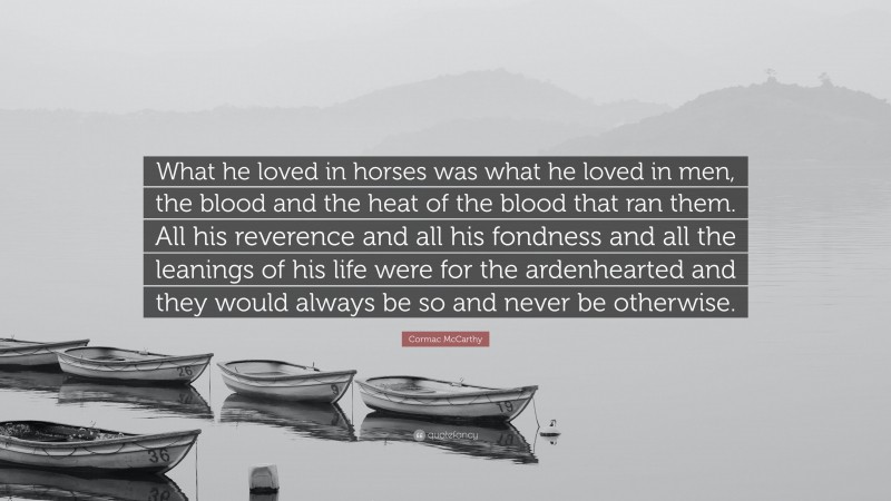 Cormac McCarthy Quote: “What he loved in horses was what he loved in men, the blood and the heat of the blood that ran them. All his reverence and all his fondness and all the leanings of his life were for the ardenhearted and they would always be so and never be otherwise.”
