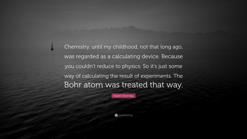 Noam Chomsky Quote: “Chemistry, until my childhood, not that long ago, was regarded as a calculating device. Because you couldn’t reduce to physics. So it’s just some way of calculating the result of experiments. The Bohr atom was treated that way.”