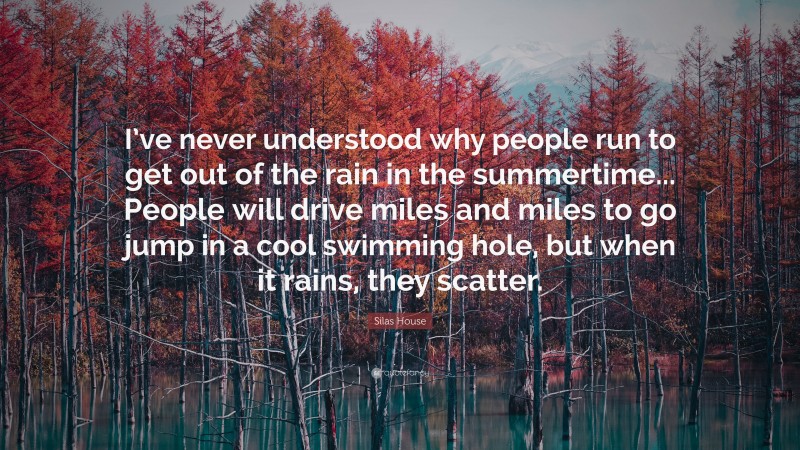 Silas House Quote: “I’ve never understood why people run to get out of the rain in the summertime... People will drive miles and miles to go jump in a cool swimming hole, but when it rains, they scatter.”