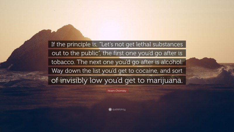 Noam Chomsky Quote: “If the principle is, “Let’s not get lethal substances out to the public”, the first one you’d go after is tobacco. The next one you’d go after is alcohol. Way down the list you’d get to cocaine, and sort of invisibly low you’d get to marijuana.”