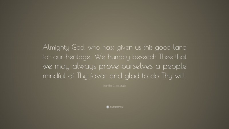 Franklin D. Roosevelt Quote: “Almighty God, who hast given us this good land for our heritage; We humbly beseech Thee that we may always prove ourselves a people mindful of Thy favor and glad to do Thy will.”