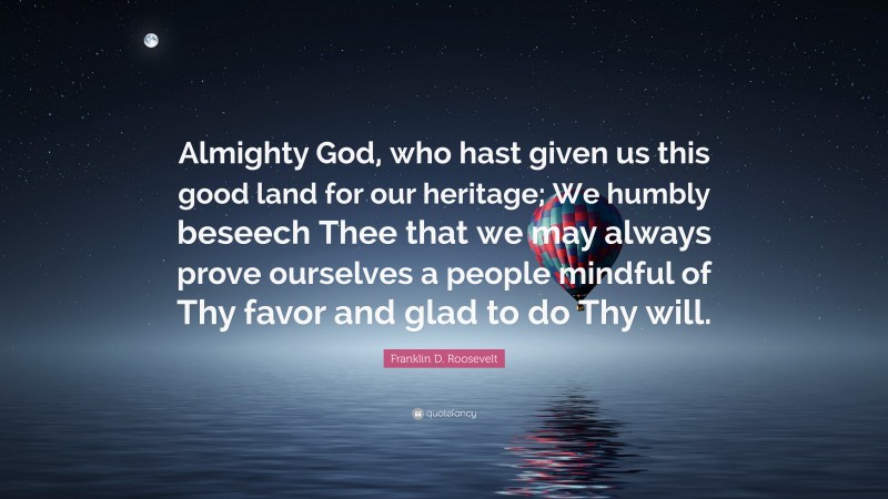 Franklin D. Roosevelt Quote: “Almighty God, who hast given us this good land for our heritage; We humbly beseech Thee that we may always prove ourselves a people mindful of Thy favor and glad to do Thy will.”
