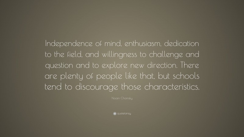 Noam Chomsky Quote: “Independence of mind, enthusiasm, dedication to the field, and willingness to challenge and question and to explore new direction. There are plenty of people like that, but schools tend to discourage those characteristics.”