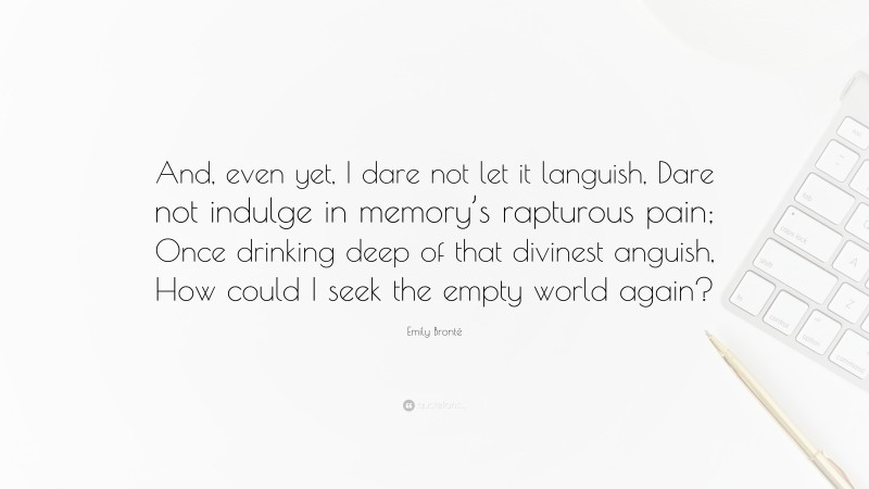Emily Brontë Quote: “And, even yet, I dare not let it languish, Dare not indulge in memory’s rapturous pain; Once drinking deep of that divinest anguish, How could I seek the empty world again?”