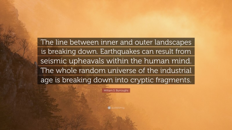William S. Burroughs Quote: “The line between inner and outer landscapes is breaking down. Earthquakes can result from seismic upheavals within the human mind. The whole random universe of the industrial age is breaking down into cryptic fragments.”