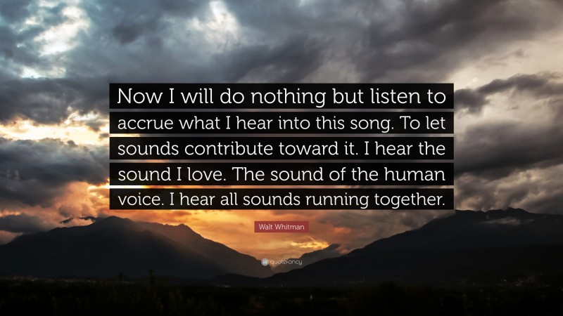 Walt Whitman Quote: “Now I will do nothing but listen to accrue what I hear into this song. To let sounds contribute toward it. I hear the sound I love. The sound of the human voice. I hear all sounds running together.”