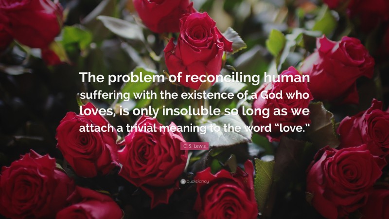 C. S. Lewis Quote: “The problem of reconciling human suffering with the existence of a God who loves, is only insoluble so long as we attach a trivial meaning to the word “love.””
