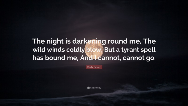 Emily Brontë Quote: “The night is darkening round me, The wild winds coldly blow; But a tyrant spell has bound me, And I cannot, cannot go.”