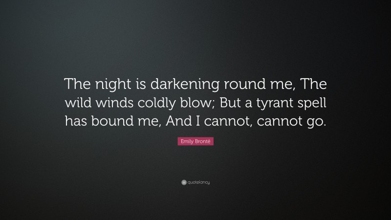 Emily Brontë Quote: “The night is darkening round me, The wild winds coldly blow; But a tyrant spell has bound me, And I cannot, cannot go.”