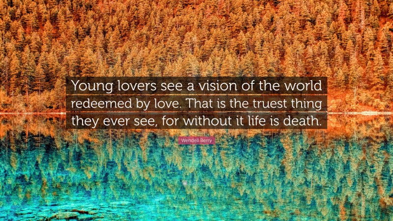 Wendell Berry Quote: “Young lovers see a vision of the world redeemed by love. That is the truest thing they ever see, for without it life is death.”