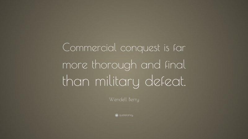 Wendell Berry Quote: “Commercial conquest is far more thorough and final than military defeat.”