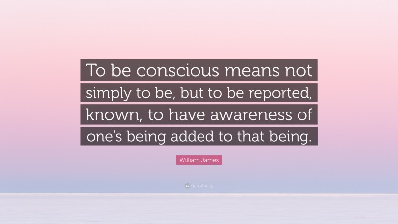 William James Quote: “To be conscious means not simply to be, but to be reported, known, to have awareness of one’s being added to that being.”