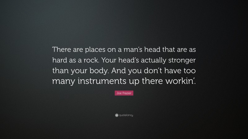 Joe Frazier Quote: “There are places on a man’s head that are as hard as a rock. Your head’s actually stronger than your body. And you don’t have too many instruments up there workin’.”