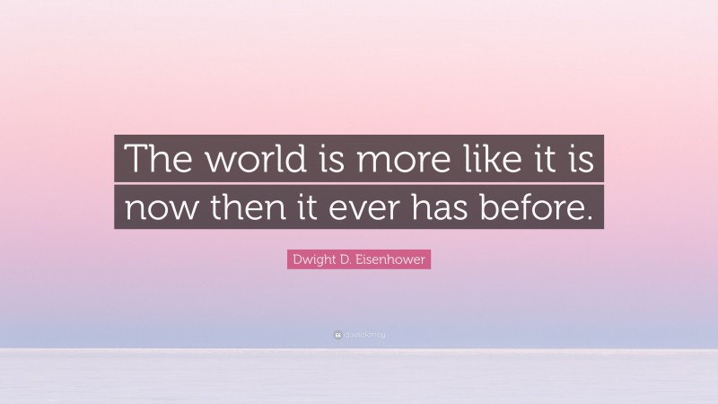 Dwight D. Eisenhower Quote: “The world is more like it is now then it ever has before.”