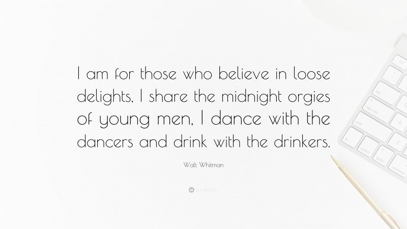 Walt Whitman Quote: “I am for those who believe in loose delights, I share the midnight orgies of young men, I dance with the dancers and drink with the drinkers.”