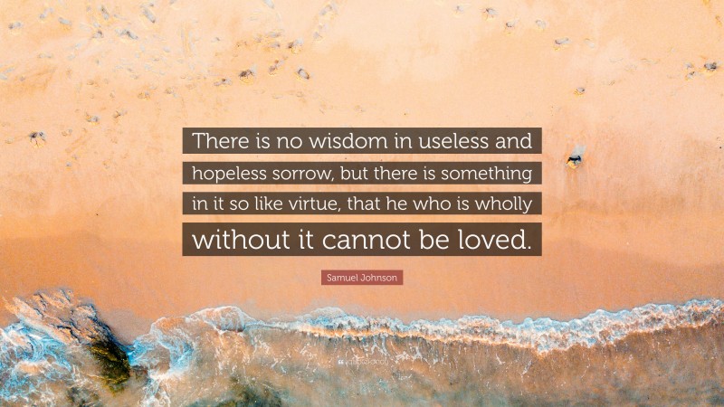 Samuel Johnson Quote: “There is no wisdom in useless and hopeless sorrow, but there is something in it so like virtue, that he who is wholly without it cannot be loved.”