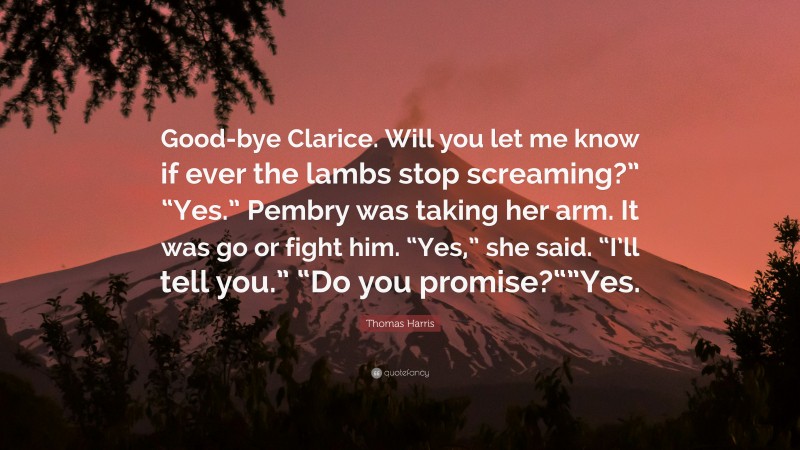 Thomas Harris Quote: “Good-bye Clarice. Will you let me know if ever the lambs stop screaming?” “Yes.” Pembry was taking her arm. It was go or fight him. “Yes,” she said. “I’ll tell you.” “Do you promise?“”Yes.”