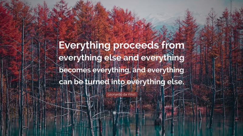 Leonardo da Vinci Quote: “Everything proceeds from everything else and everything becomes everything, and everything can be turned into everything else.”