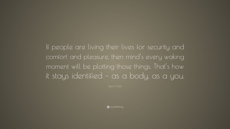 Byron Katie Quote: “If people are living their lives for security and comfort and pleasure, then mind’s every waking moment will be plotting those things. That’s how it stays identified – as a body, as a you.”